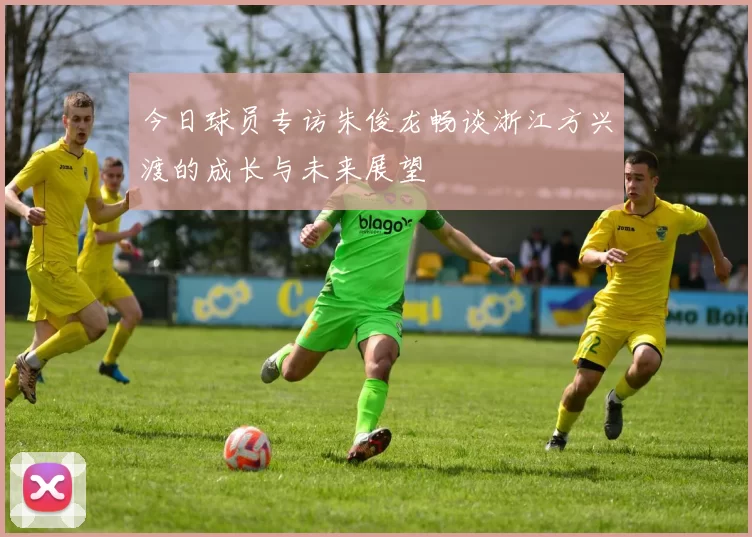 今日球员专访朱俊龙畅谈浙江方兴渡的成长与未来展望