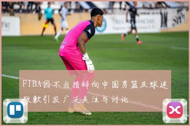FIBA因不当措辞向中国男篮及球迷致歉引发广泛关注与讨论