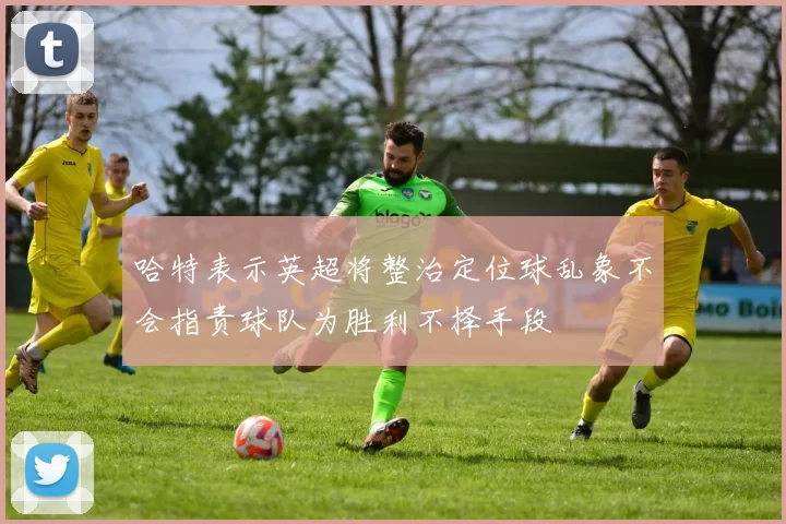 哈特表示英超将整治定位球乱象不会指责球队为胜利不择手段