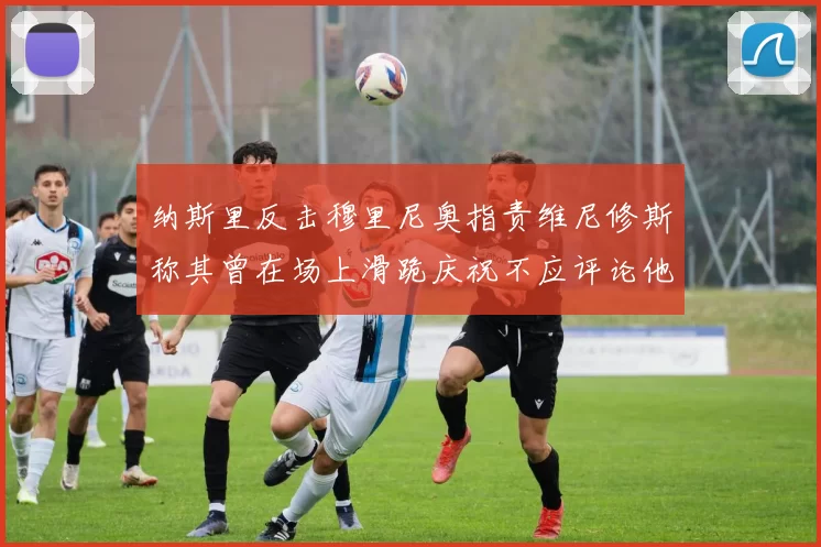 纳斯里反击穆里尼奥指责维尼修斯称其曾在场上滑跪庆祝不应评论他人
