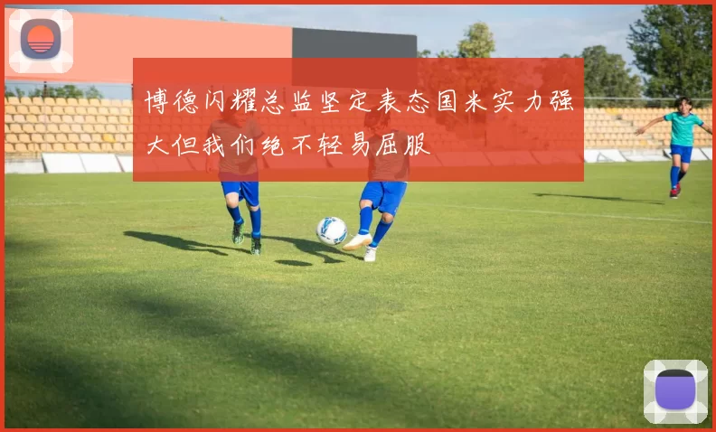 博德闪耀总监坚定表态国米实力强大但我们绝不轻易屈服