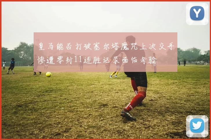 皇马能否打破塞尔塔魔咒上次交手惨遭零封11连胜记录面临考验