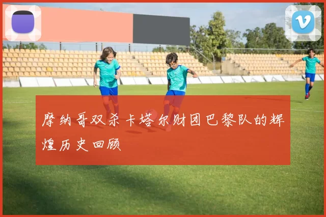 摩纳哥双杀卡塔尔财团巴黎队的辉煌历史回顾