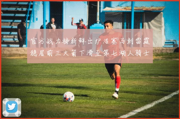 官方战力榜新鲜出炉活塞马刺雷霆稳居前三火箭下滑至第七湖人骑士表现不佳