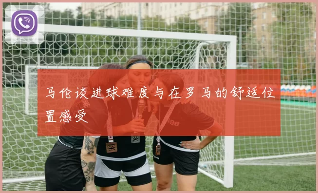 马伦谈进球难度与在罗马的舒适位置感受
