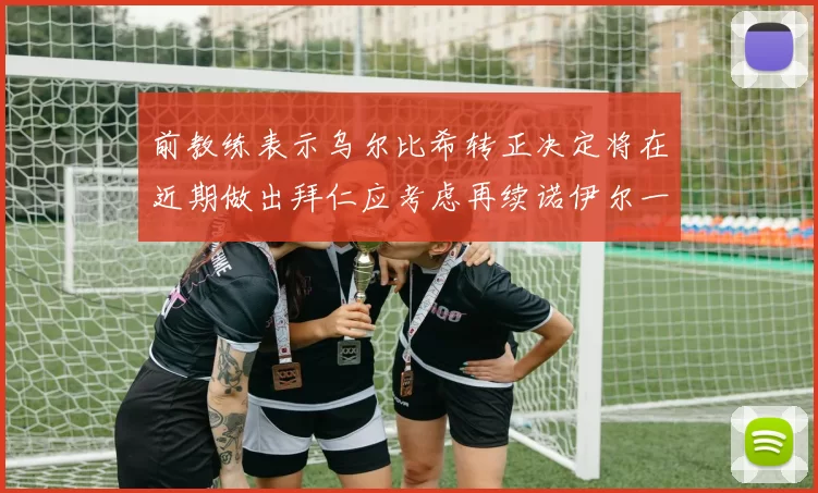 前教练表示乌尔比希转正决定将在近期做出拜仁应考虑再续诺伊尔一年合同