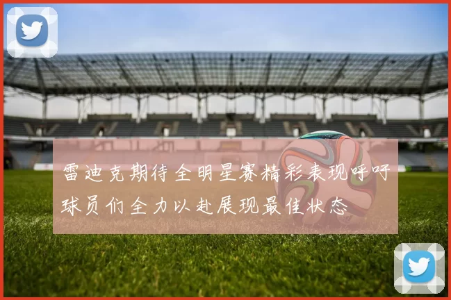 雷迪克期待全明星赛精彩表现呼吁球员们全力以赴展现最佳状态
