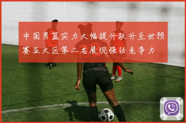 中国男篮实力大幅提升跃升至世预赛亚大区第二名展现强劲竞争力