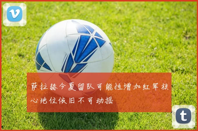 萨拉赫今夏留队可能性增加红军核心地位依旧不可动摇