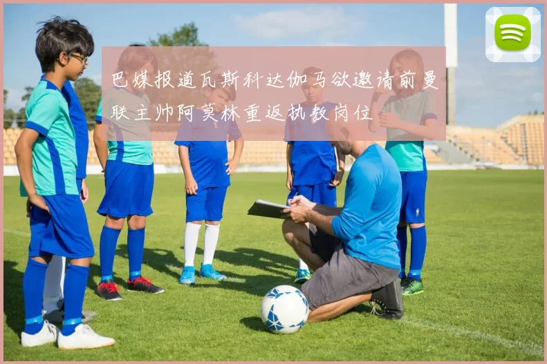 巴媒报道瓦斯科达伽马欲邀请前曼联主帅阿莫林重返执教岗位