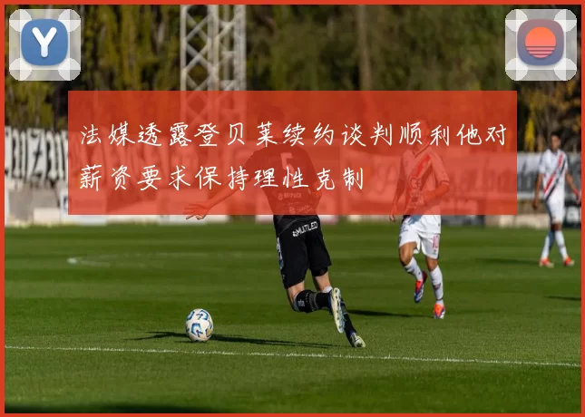 法媒透露登贝莱续约谈判顺利他对薪资要求保持理性克制