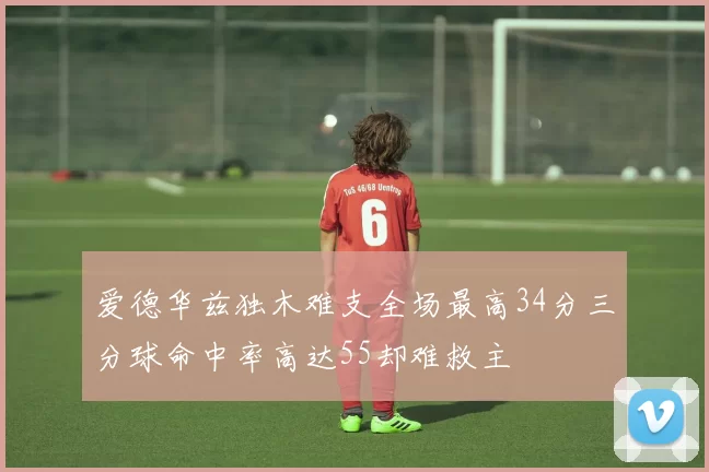 爱德华兹独木难支全场最高34分三分球命中率高达55却难救主