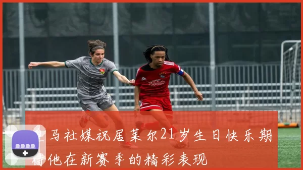皇马社媒祝居莱尔21岁生日快乐期待他在新赛季的精彩表现