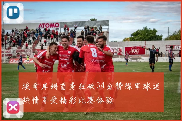埃奇库姆首秀狂砍34分赞绿军球迷热情享受精彩比赛体验