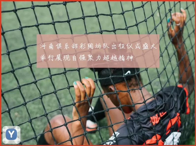 河南俱乐部彩陶坊队出征仪式盛大举行展现自强聚力超越精神