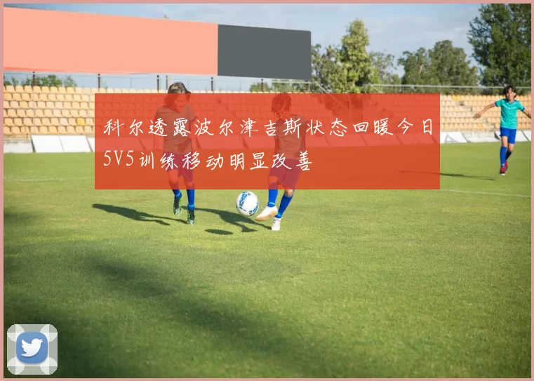 科尔透露波尔津吉斯状态回暖今日5V5训练移动明显改善