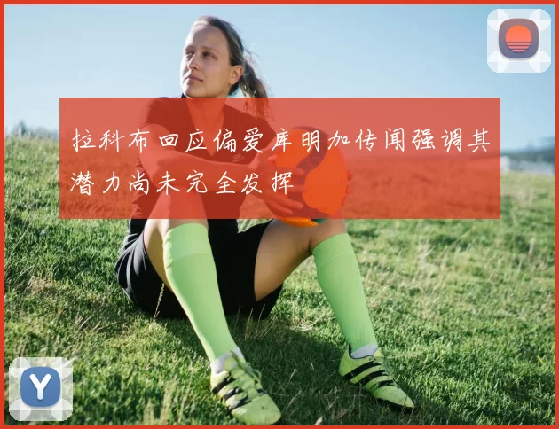 拉科布回应偏爱库明加传闻强调其潜力尚未完全发挥