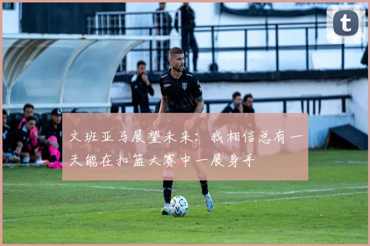 文班亚马展望未来：我相信总有一天能在扣篮大赛中一展身手