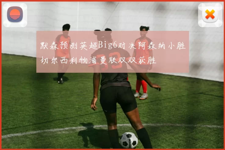 默森预测英超Big6对决阿森纳小胜切尔西利物浦曼联双双获胜