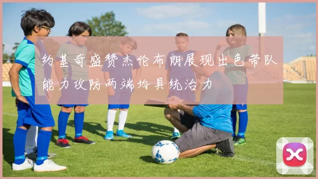 约基奇盛赞杰伦布朗展现出色带队能力攻防两端均具统治力