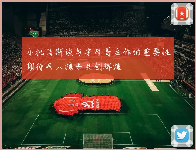 小托马斯谈与字母哥合作的重要性期待两人携手共创辉煌