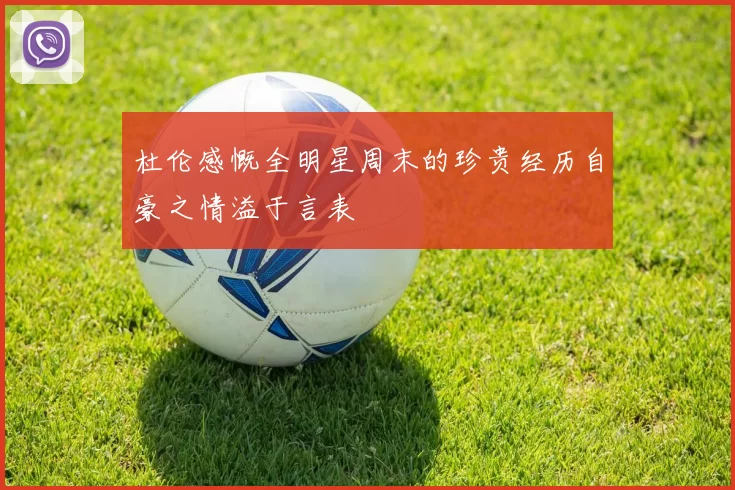杜伦感慨全明星周末的珍贵经历自豪之情溢于言表