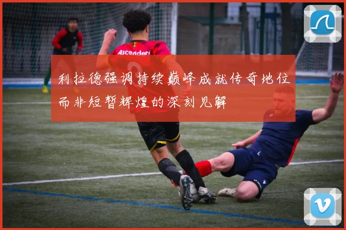 利拉德强调持续巅峰成就传奇地位而非短暂辉煌的深刻见解